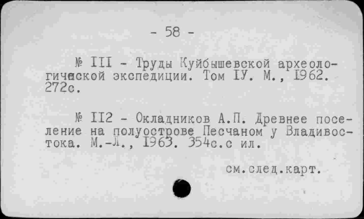 ﻿- 58 -
№ III - Труды Куйбышевской археологической экспедиции. Том ІУ. М., 1962. 272с.
№ II2 - Окладников А.П. Древнее поселение на полуострове Песчаном у Владивостока. M.-Ji., 1963. 354с.с ил.
см. след.карт.